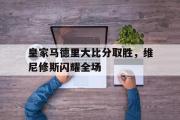 开云体育官方网站-皇家马德里大比分取胜，维尼修斯闪耀全场的简单介绍